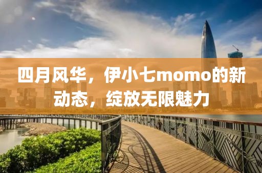 四月風(fēng)華，伊小七momo的新動態(tài)，綻放無限魅力
