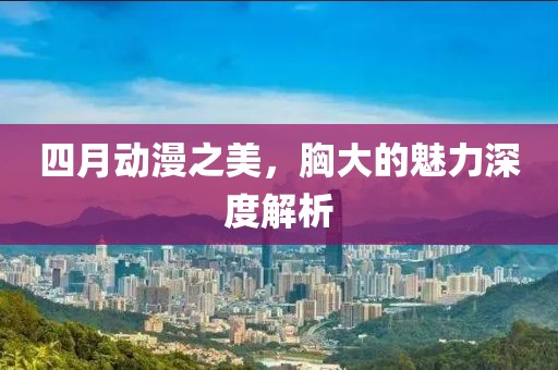 四月動漫之美，胸大的魅力深度解析