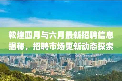 敦煌四月與六月最新招聘信息揭秘，招聘市場更新動態(tài)探索