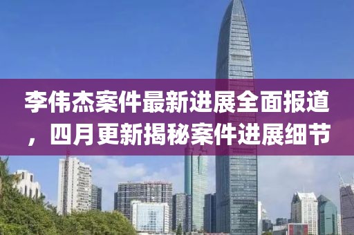 李偉杰案件最新進(jìn)展全面報(bào)道，四月更新揭秘案件進(jìn)展細(xì)節(jié)