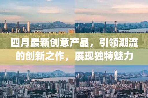 四月最新創(chuàng)意產(chǎn)品，引領(lǐng)潮流的創(chuàng)新之作，展現(xiàn)獨(dú)特魅力