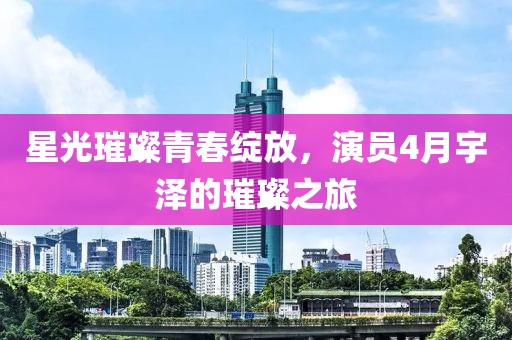 星光璀璨青春綻放，演員4月宇澤的璀璨之旅
