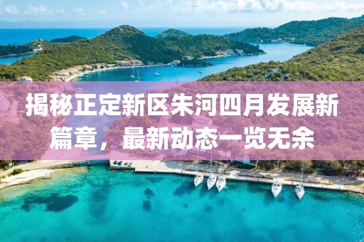 揭秘正定新區(qū)朱河四月發(fā)展新篇章，最新動態(tài)一覽無余