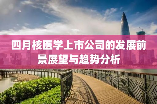四月核醫(yī)學(xué)上市公司的發(fā)展前景展望與趨勢分析