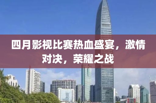 四月影視比賽熱血盛宴，激情對(duì)決，榮耀之戰(zhàn)