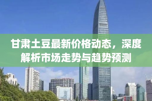 甘肅土豆最新價(jià)格動(dòng)態(tài)，深度解析市場走勢與趨勢預(yù)測