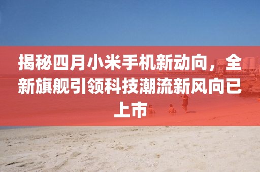 揭秘四月小米手機(jī)新動向，全新旗艦引領(lǐng)科技潮流新風(fēng)向已上市