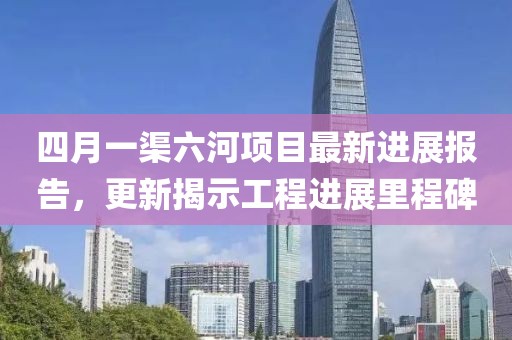 四月一渠六河項(xiàng)目最新進(jìn)展報(bào)告，更新揭示工程進(jìn)展里程碑