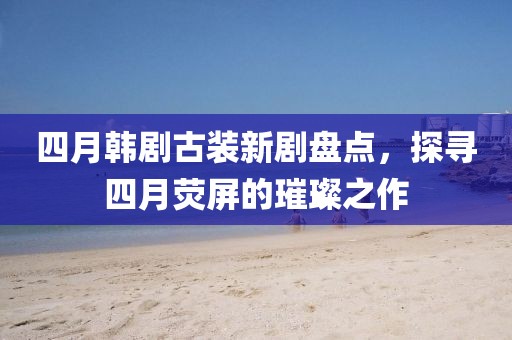 四月韓劇古裝新劇盤點，探尋四月熒屏的璀璨之作