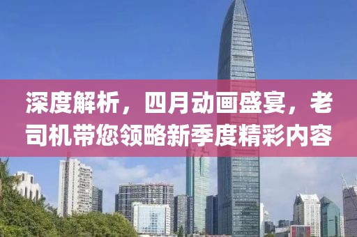 深度解析，四月動畫盛宴，老司機帶您領(lǐng)略新季度精彩內(nèi)容