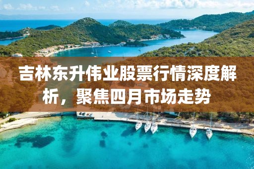 吉林東升偉業(yè)股票行情深度解析，聚焦四月市場走勢