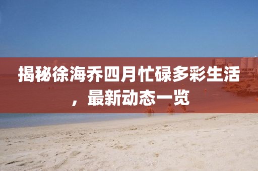 揭秘徐海喬四月忙碌多彩生活，最新動(dòng)態(tài)一覽