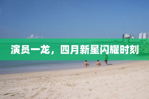 演員一龍，四月新星閃耀時刻