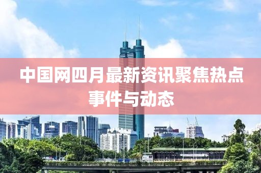中國網(wǎng)四月最新資訊聚焦熱點(diǎn)事件與動(dòng)態(tài)