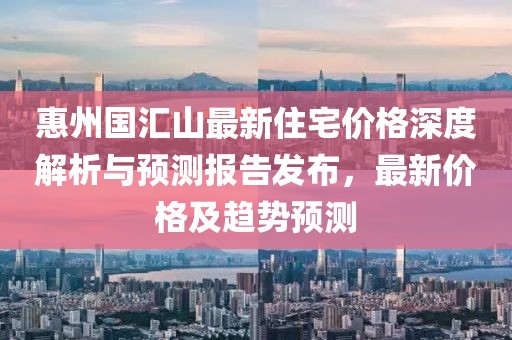 惠州國匯山最新住宅價格深度解析與預(yù)測報(bào)告發(fā)布，最新價格及趨勢預(yù)測