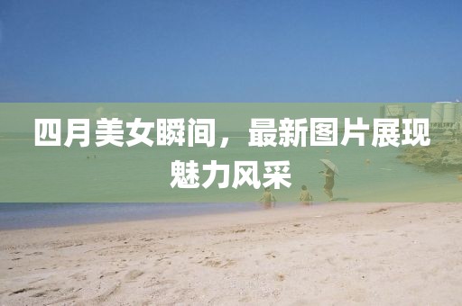 四月美女瞬間，最新圖片展現(xiàn)魅力風采