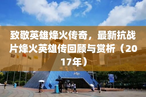 致敬英雄烽火傳奇，最新抗戰(zhàn)片烽火英雄傳回顧與賞析（2017年）