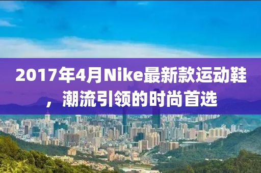 2017年4月Nike最新款運動鞋，潮流引領(lǐng)的時尚首選