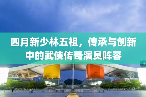 四月新少林五祖，傳承與創(chuàng)新中的武俠傳奇演員陣容
