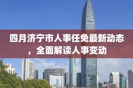 四月濟寧市人事任免最新動態(tài)，全面解讀人事變動