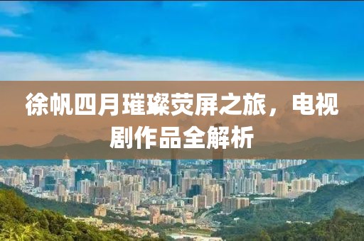 徐帆四月璀璨熒屏之旅，電視劇作品全解析