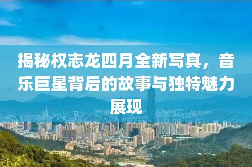 揭秘權(quán)志龍四月全新寫真，音樂巨星背后的故事與獨特魅力展現(xiàn)