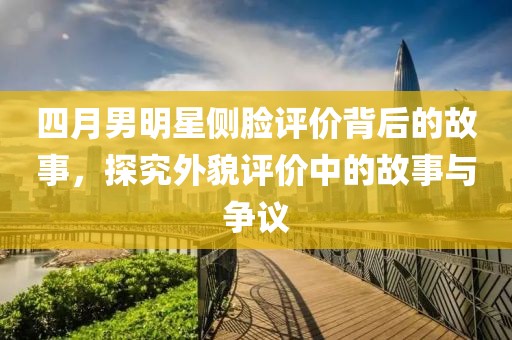 四月男明星側(cè)臉評價背后的故事，探究外貌評價中的故事與爭議