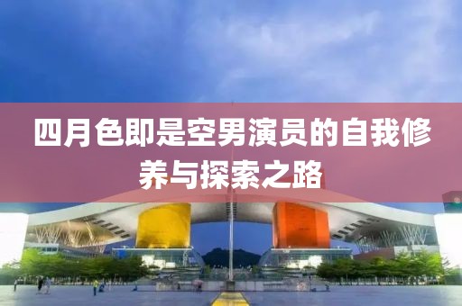 四月色即是空男演員的自我修養(yǎng)與探索之路