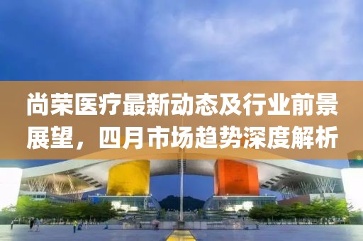 尚榮醫(yī)療最新動態(tài)及行業(yè)前景展望，四月市場趨勢深度解析