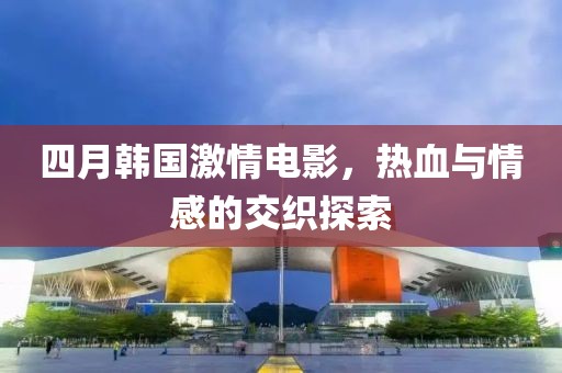 四月韓國激情電影，熱血與情感的交織探索