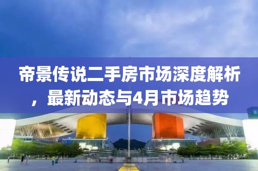 帝景傳說(shuō)二手房市場(chǎng)深度解析，最新動(dòng)態(tài)與4月市場(chǎng)趨勢(shì)