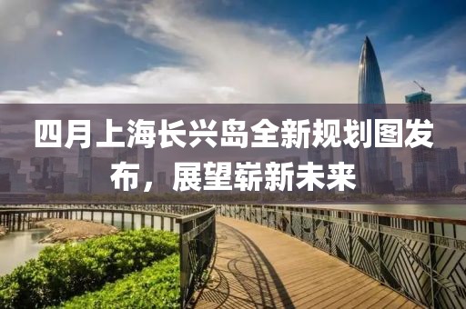 四月上海長興島全新規(guī)劃圖發(fā)布，展望嶄新未來
