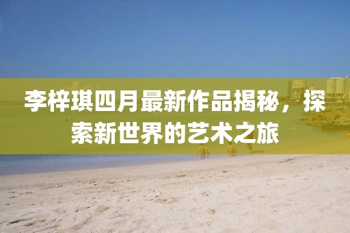 李梓琪四月最新作品揭秘，探索新世界的藝術(shù)之旅