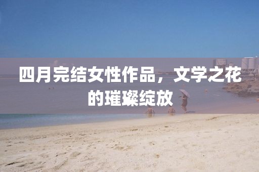 四月完結(jié)女性作品，文學(xué)之花的璀璨綻放