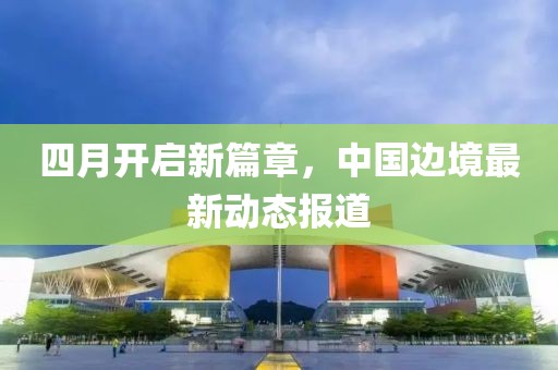 四月開(kāi)啟新篇章，中國(guó)邊境最新動(dòng)態(tài)報(bào)道