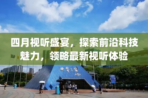 四月視聽盛宴，探索前沿科技魅力，領(lǐng)略最新視聽體驗