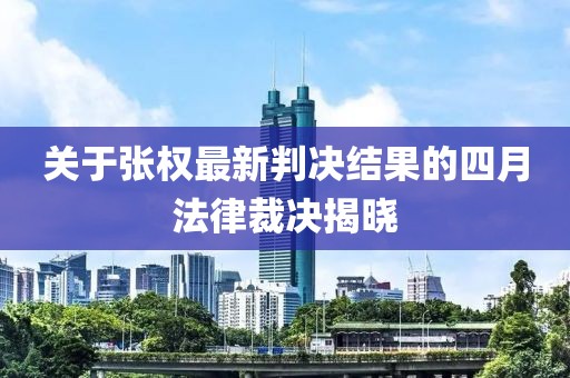 關于張權最新判決結果的四月法律裁決揭曉
