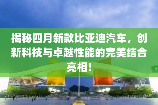 揭秘四月新款比亞迪汽車，創(chuàng)新科技與卓越性能的完美結(jié)合亮相！