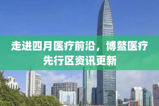 走進(jìn)四月醫(yī)療前沿，博鰲醫(yī)療先行區(qū)資訊更新