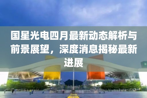 國星光電四月最新動態(tài)解析與前景展望，深度消息揭秘最新進(jìn)展