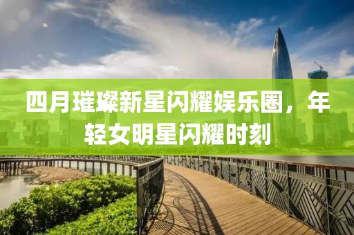 四月璀璨新星閃耀娛樂圈，年輕女明星閃耀時刻