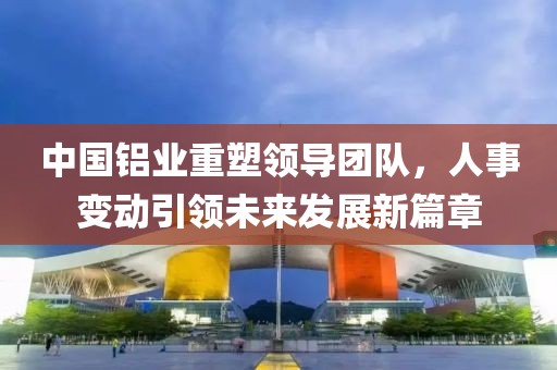中國鋁業(yè)重塑領(lǐng)導(dǎo)團(tuán)隊(duì)，人事變動(dòng)引領(lǐng)未來發(fā)展新篇章