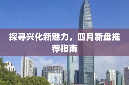 探尋興化新魅力，四月新盤推薦指南