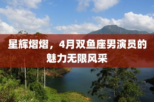 星輝熠熠，4月雙魚座男演員的魅力無限風(fēng)采