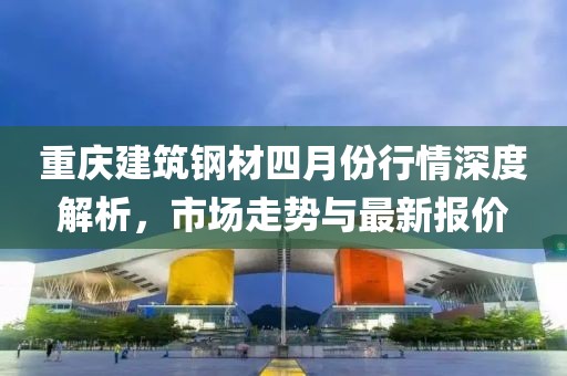 重慶建筑鋼材四月份行情深度解析，市場(chǎng)走勢(shì)與最新報(bào)價(jià)