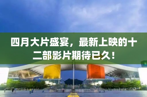 四月大片盛宴，最新上映的十二部影片期待已久！