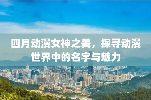四月動(dòng)漫女神之美，探尋動(dòng)漫世界中的名字與魅力