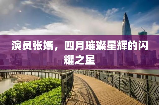演員張嫣，四月璀璨星輝的閃耀之星