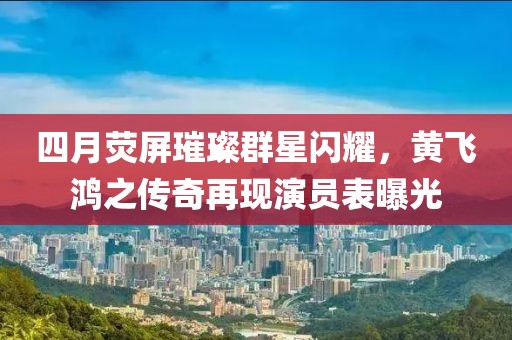 四月熒屏璀璨群星閃耀，黃飛鴻之傳奇再現(xiàn)演員表曝光