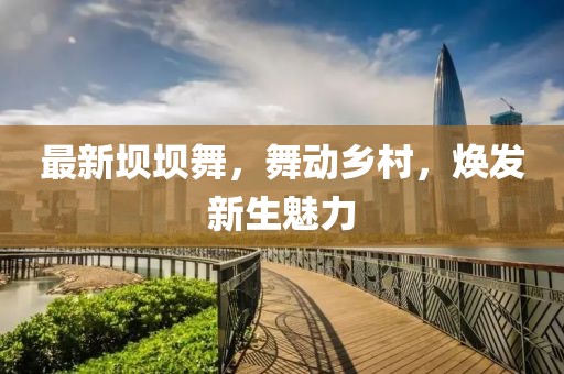 最新壩壩舞，舞動(dòng)鄉(xiāng)村，煥發(fā)新生魅力